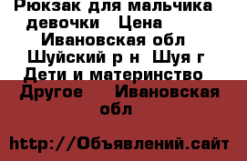 Рюкзак для мальчика / девочки › Цена ­ 600 - Ивановская обл., Шуйский р-н, Шуя г. Дети и материнство » Другое   . Ивановская обл.